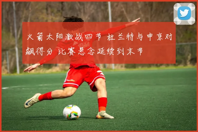 火箭太阳激战四节 杜兰特与申京对飙得分 比赛悬念延续到末节