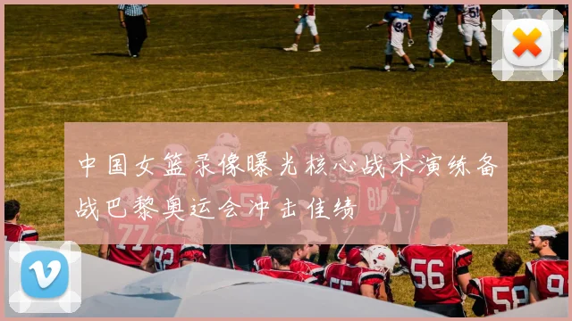 中国女篮录像曝光核心战术演练备战巴黎奥运会冲击佳绩