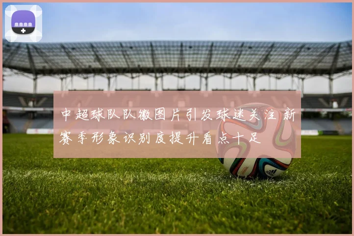 中超球队队徽图片引发球迷关注 新赛季形象识别度提升看点十足