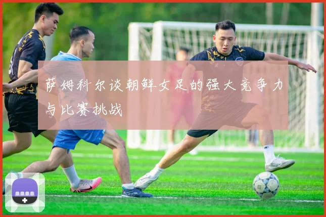 萨姆科尔谈朝鲜女足的强大竞争力与比赛挑战