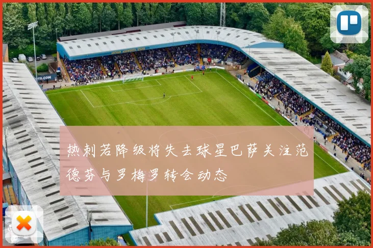 热刺若降级将失去球星巴萨关注范德芬与罗梅罗转会动态