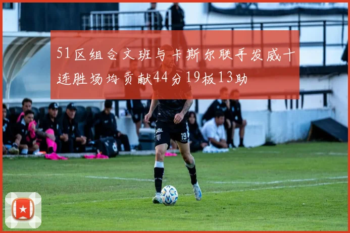 51区组合文班与卡斯尔联手发威十连胜场均贡献44分19板13助
