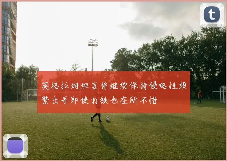 英格拉姆坦言将继续保持侵略性频繁出手即使打铁也在所不惜
