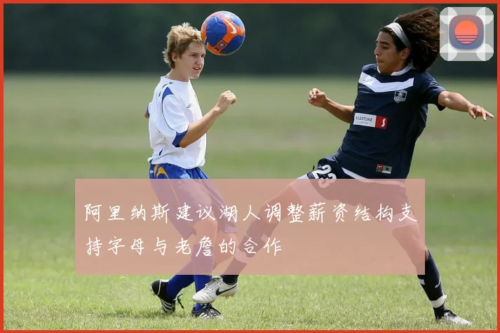 阿里纳斯建议湖人调整薪资结构支持字母与老詹的合作