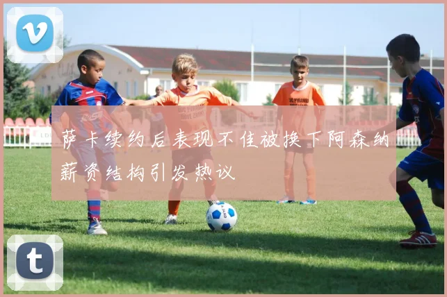 萨卡续约后表现不佳被换下阿森纳薪资结构引发热议