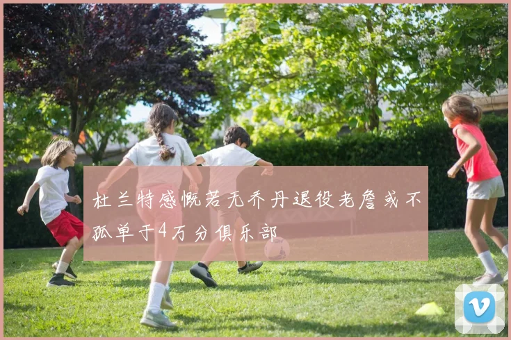 杜兰特感慨若无乔丹退役老詹或不孤单于4万分俱乐部