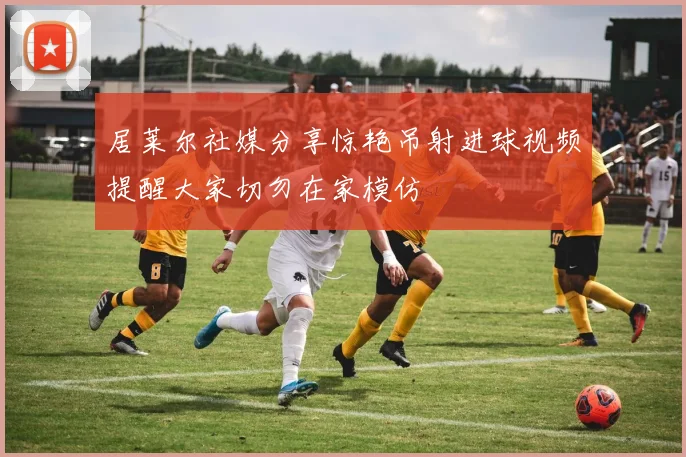 居莱尔社媒分享惊艳吊射进球视频提醒大家切勿在家模仿