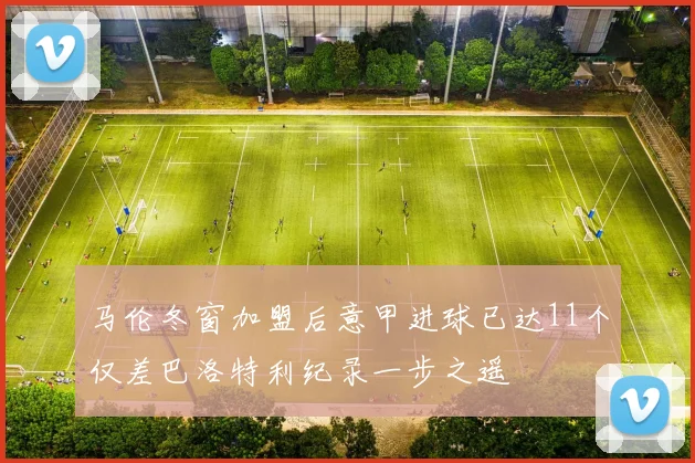 马伦冬窗加盟后意甲进球已达11个仅差巴洛特利纪录一步之遥