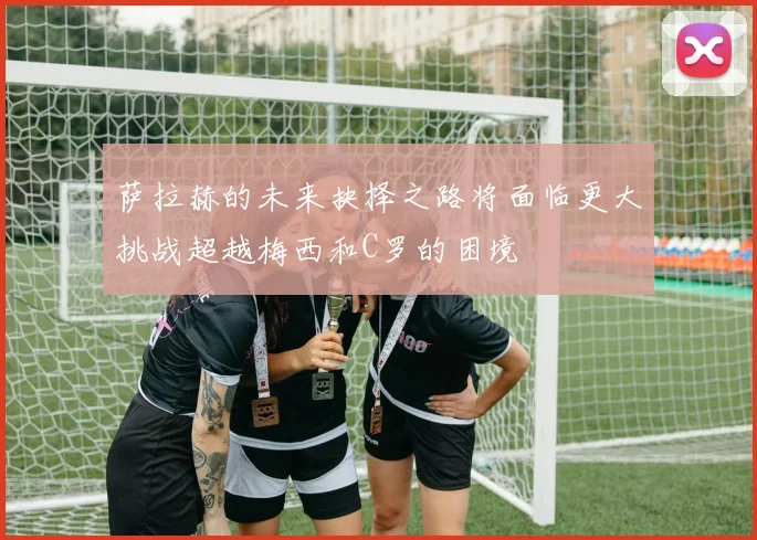 萨拉赫的未来抉择之路将面临更大挑战超越梅西和C罗的困境